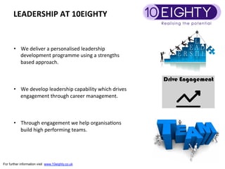 LEADERSHIP	
 AT	
 10EIGHTY	
 


       •  We	
 deliver	
 a	
 personalised	
 leadership	
 
          development	
 programme	
 using	
 a	
 strengths	
 
          based	
 approach.	
 



       •  We	
 develop	
 leadership	
 capability	
 which	
 drives	
 
            engagement	
 through	
 career	
 management.	
 
       	
 
       	
 
       	
 
       •  Through	
 engagement	
 we	
 help	
 organisa9ons	
 
            build	
 high	
 performing	
 teams.	
 




For further information visit www.10eighty.co.uk
 