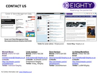 CONTACT	
 US	
 




    Career and Talent Management Daily:
    http://paper.li/mdmoran10Eighty/1332761935

                                                      Twitter for career advice: 10Eightycareers   Career Blog: 10eighty.co.uk




 Michael Moran                         Linda Jackson                    Dave Harrison                      Liz Sebag-Montefiore
 Mobile: 07970 701 620                 Mobile: 07870 758 236            Mobile: 07876 024 555              Mobile: 07932 785 538
 Email:                                Email:                           Email:                             Email:
 michael.moran@10eighty.co.uk          linda.jackson@10eighty.co.uk     dave.harrison@10eighty.co.uk       liz.s-montefiore@10eighty.co.uk
 LinkedIn:                             LinkedIn: uk.linkedin.com/in/    LinkedIn:                          LinkedIn:
 Http://uk.linkedin.com/in/            lindajackson10eighty             http://uk.linkedin.com/in/         http://www.linkedin.com/in/
 michaeldmoran                         Twitter: lindaj_10Eighty         davesharrison                      lizsebag
 Twitter: mdmoran10eighty                                               Twitter: DaveSHarrison             Twitter: LizSM10Eighty


For further information visit www.10eighty.co.uk
 