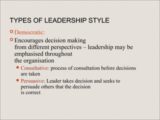 TYPES OF LEADERSHIP STYLE
 Democratic:
 Encourages decision making
 from different perspectives – leadership may be
 emphasised throughout
 the organisation
   Consultative:   process of consultation before decisions
    are taken
   Persuasive: Leader takes decision and seeks to
    persuade others that the decision
    is correct
 