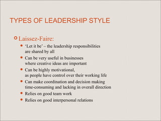 TYPES OF LEADERSHIP STYLE

  Laissez-Faire:
    ‘Let it be’ – the leadership responsibilities
     are shared by all
    Can be very useful in businesses
     where creative ideas are important
    Can be highly motivational,
     as people have control over their working life
    Can make coordination and decision making
     time-consuming and lacking in overall direction
    Relies on good team work
    Relies on good interpersonal relations
 