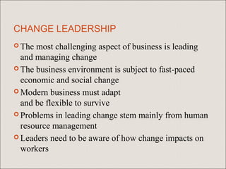 CHANGE LEADERSHIP
 The most challenging aspect of business is leading
  and managing change
 The business environment is subject to fast-paced
  economic and social change
 Modern business must adapt
  and be flexible to survive
 Problems in leading change stem mainly from human
  resource management
 Leaders need to be aware of how change impacts on
  workers
 