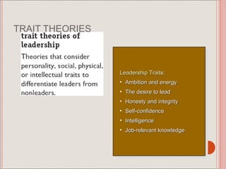 TRAIT THEORIES



                 Leadership Traits: :
                   Leadership Traits
                 • • Ambition and energy
                      Ambition and energy
                 • • The desire to lead
                      The desire to lead
                 • • Honesty and integrity
                      Honesty and integrity
                 • • Self-confidence
                      Self-confidence
                 • • Intelligence
                      Intelligence
                 • • Job-relevant knowledge
                      Job-relevant knowledge
 