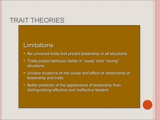 TRAIT THEORIES


   Limitations: :
    Limitations
   • • No universal traits that predict leadership in all situations.
        No universal traits that predict leadership in all situations.
   • • Traits predict behavior better in “weak” than “strong”
        Traits predict behavior better in “weak” than “strong”
       situations.
        situations.
   • • Unclear evidence of the cause and effect of relationship of
        Unclear evidence of the cause and effect of relationship of
       leadership and traits.
        leadership and traits.
   • • Better predictor of the appearance of leadership than
        Better predictor of the appearance of leadership than
       distinguishing effective and ineffective leaders.
        distinguishing effective and ineffective leaders.
 