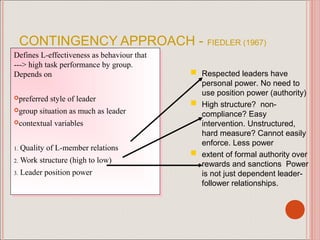 CONTINGENCY APPROACH - FIEDLER (1967)
Defines L-effectiveness as behaviour that
 Defines L-effectiveness as behaviour that
---> high task performance by group.
 ---> high task performance by group.
Depends on
 Depends on                                   Respected leaders have to
                                               personal power. No need
                                                 use position power (authority)
preferred style of leader
preferred style of leader
group situation as much as leader
group situation as much as leader
                                                High structure? non-
                                                 compliance? Easy
contextual variables
contextual variables                            intervention. Unstructured,
                                                 hard measure? Cannot easily
                                                 enforce. Less power
1. Quality of L-member relations
 1. Quality of L-member relations
2. Work structure (high to low)
 2. Work structure (high to low)
                                                extent of formal authority over
                                                 rewards and sanctions Power
3. Leader position power
 3. Leader position power                        is not just dependent leader-
                                                 follower relationships.
 