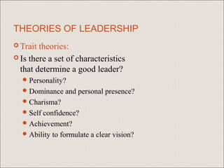 THEORIES OF LEADERSHIP
 Trait theories:
 Is there a set of characteristics
  that determine a good leader?
   Personality?
   Dominance   and personal presence?
   Charisma?
   Selfconfidence?
   Achievement?
   Ability to formulate a clear vision?
 