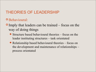 THEORIES OF LEADERSHIP
 Behavioural:

 Implythat leaders can be trained – focus on the
 way of doing things
   Structure based behavioural theories – focus on the
    leader instituting structures – task orientated
   Relationship based behavioural theories – focus on
    the development and maintenance of relationships –
    process orientated
 