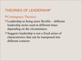 THEORIES OF LEADERSHIP
 Contingency   Theories:
 Leadership as being more flexible – different
  leadership styles used at different times
  depending on the circumstance.
 Suggests leadership is not a fixed series of
  characteristics that can be transposed into
  different contexts
 