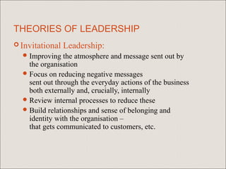 THEORIES OF LEADERSHIP
 Invitational   Leadership:
   Improving   the atmosphere and message sent out by
    the organisation
   Focus on reducing negative messages
    sent out through the everyday actions of the business
    both externally and, crucially, internally
   Review internal processes to reduce these
   Build relationships and sense of belonging and
    identity with the organisation –
    that gets communicated to customers, etc.
 