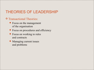THEORIES OF LEADERSHIP
   Transactional Theories:
     Focus  on the management
      of the organisation
     Focus on procedures and efficiency
     Focus on working to rules
      and contracts
     Managing current issues
      and problems
 
