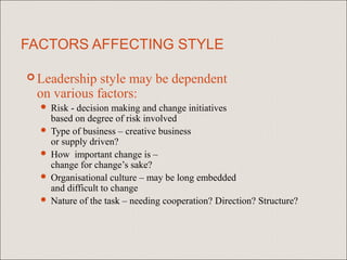 FACTORS AFFECTING STYLE

 Leadership style may be dependent
 on various factors:
   Risk - decision making and change initiatives
    based on degree of risk involved
   Type of business – creative business
    or supply driven?
   How important change is –
    change for change’s sake?
   Organisational culture – may be long embedded
    and difficult to change
   Nature of the task – needing cooperation? Direction? Structure?
 