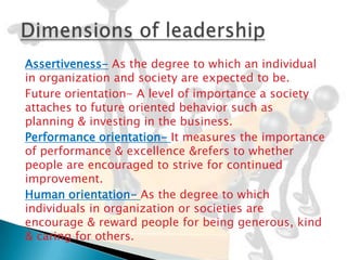 Assertiveness- As the degree to which an individual
in organization and society are expected to be.
Future orientation- A level of importance a society
attaches to future oriented behavior such as
planning & investing in the business.
Performance orientation- It measures the importance
of performance & excellence &refers to whether
people are encouraged to strive for continued
improvement.
Human orientation- As the degree to which
individuals in organization or societies are
encourage & reward people for being generous, kind
& caring for others.
 