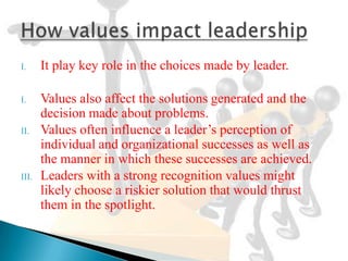 I.     It play key role in the choices made by leader.

I.     Values also affect the solutions generated and the
       decision made about problems.
II.    Values often influence a leader’s perception of
       individual and organizational successes as well as
       the manner in which these successes are achieved.
III.   Leaders with a strong recognition values might
       likely choose a riskier solution that would thrust
       them in the spotlight.
 