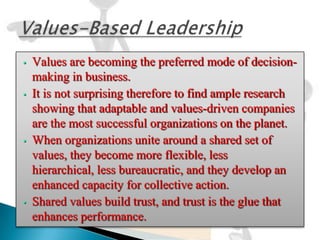 •   Values are becoming the preferred mode of decision-
    making in business.
•   It is not surprising therefore to find ample research
    showing that adaptable and values-driven companies
    are the most successful organizations on the planet.
•   When organizations unite around a shared set of
    values, they become more flexible, less
    hierarchical, less bureaucratic, and they develop an
    enhanced capacity for collective action.
•   Shared values build trust, and trust is the glue that
    enhances performance.
 