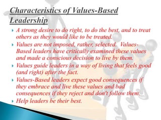   A strong desire to do right, to do the best, and to treat
    others as they would like to be treated.
   Values are not imposed, rather, selected. Values-
    Based leaders have critically examined these values
    and made a conscious decision to live by them.
   Values guide leaders in a way of living that feels good
    (and right) after the fact.
   Values-Based leaders expect good consequences if
    they embrace and live these values and bad
    consequences if they reject and don't follow them.
   Help leaders be their best.
 
