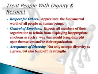 •   Respect for Others. Appreciates the fundamental
    worth of all people as human beings.
•   Control of Emotions. Expects all members of their
    organization to refrain from displaying inappropriate
    emotions in such a way that would bring discredit
    upon themselves and/or their organization.
•   Acceptance of Diversity. Not only accepts diversity as
    a given, but also build off its strengths.
 
