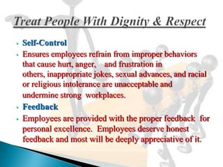•   Self-Control
•   Ensures employees refrain from improper behaviors
    that cause hurt, anger, and frustration in
    others, inappropriate jokes, sexual advances, and racial
    or religious intolerance are unacceptable and
    undermine strong workplaces.
•   Feedback
•   Employees are provided with the proper feedback for
    personal excellence. Employees deserve honest
    feedback and most will be deeply appreciative of it.
 