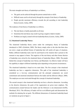 The main strengths trait theory of leadership is as follows,

       The goals can be achieved through the person centred traits or skills
       Difficult issues can be solved easily through the concept of trait theory of leadership
       People provide maximum efficiency towards the job according to trait leadership
       theory (Lussier, Achua, 2009)

The weakness of trait theory of leadership is as follows,

       The trait theory is hardly practicable at all times
       Sometimes the trait theory may result in giving a negative shade to leaders
       Problems are largely created with trait leadership theory (Lussier, Achua, 2009)

3.2. Situational Leadership Theory:

The situational leadership theory comes under the contingency theory of leadership
introduced in 1980’s (Fairholm, 2009). The theory simply refers to the idea that there does
not exist a single pre-defined format of leadership that will satisfy all types of situations.
Rather, different leadership styles must be used based on the situation that is present at the
moment or may appear in future. The negatives of the trait theory and other former theories
of leadership were solved by the situational theory of leadership (Mayer, 2008). The people
behind this concept of leadership were Hersey and Blanchard. An effective leader will have
the capability to adapt to different leadership styles depending on the present circumstances.

The situational leadership is based on two main ideas. The first concept is that situational
leadership can have a supportive dimension. This path of the situational leadership is
considered as a two-way communication and the principal components are social
commitment and emotional attachment between the leader and the followers (Mayer, 2008).
The employees are more motivated through this concept of situational leadership.

The second concept is that situational leadership can have a directive dimension. According
to the directive dimension, the goals of the organization are given more emphasis. The
communication created between the leaders and the followers is one dimensional (Griffin,
Moorhead, 2011). The efficiency of leader will be to set different goals and demonstrate the
methods for attaining the set goals. The different dimensions of situational leadership based
on variations are given in figure 1.



2|Page
 