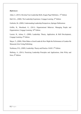 References:

Adiar, J., (2013). Develop Your Leadership Skills. Kogan Page Publishers, 2nd Edition

Daft. R.L., (2008). The Leadership Experience. Cengage Learning. 4th Edition

Fairholm, M., (2009). Understanding Leadership Perspectives, Springer Publications

Griffin, R., Moorhead, G., (2011). Organizational Behavior: Managing People and
Organizations. Cengage Learning. 10th Edition

Lussier, R., Achua, C., (2009). Leadership: Theory, Application, & Skill Development,
Cengage Learning. 4th Edition

Mayer, T., (2008). What Makes a Good Leader & How Might the Performance of Leaders Be
Measured, Grin Verlag Publishing

Northouse, P.G., (2009). Leadership: Theory and Practice. SAGE. 5th Edition

Shriberg, A., (2011). Practicing Leadership Principles and Applications, John Wiley and
Sons, 4th Edition




5|Page
 