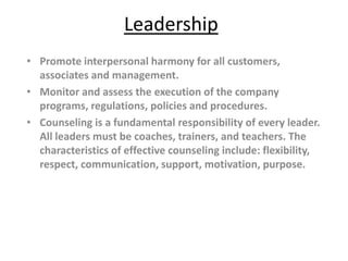Leadership
• Promote interpersonal harmony for all customers,
  associates and management.
• Monitor and assess the execution of the company
  programs, regulations, policies and procedures.
• Counseling is a fundamental responsibility of every leader.
  All leaders must be coaches, trainers, and teachers. The
  characteristics of effective counseling include: flexibility,
  respect, communication, support, motivation, purpose.
 
