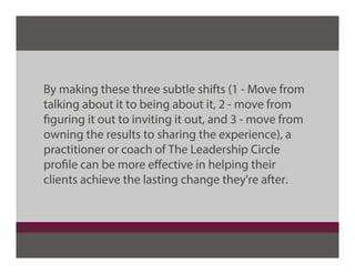 By making these three subtle shifts (1 - Move from
talking about it to being about it, 2 - move from
figuring it out to inviting it out, and 3 - move from
owning the results to sharing the experience), a
practitioner or coach of The Leadership Circle
profile can be more eﬀective in helping their
clients achieve the lasting change they're after.
 