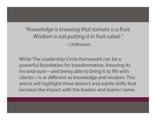 "Knowledge is knowing that tomato is a fruit.
Wisdom is not putting it in fruit salad.”
~ Unknown
While The Leadership Circle framework can be a
powerful foundation for transformation, knowing its
ins-and-outs—and being able to bring it to life with
clients—is as diﬀerent as knowledge and wisdom. This
article will highlight three distinct and subtle shifts that
increase the impact with the leaders and teams I serve.
 
