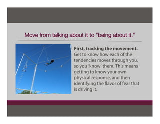 Move from talking about it to "being about it."
First, tracking the movement.
Get to know how each of the
tendencies moves through you,
so you ‘know’ them. This means
getting to know your own
physical response, and then
identifying the flavor of fear that
is driving it.
 