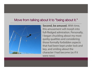 Move from talking about it to "being about it."
Second, be amused. With time,
this amusement will morph into
full-fledged admiration. Personally,
I began chuckling about my most
quirky qualities and considering
those formally forbidden aspects
that had been kept under lock and
key, and smiling about the
character I had become (as if it
were new).
 