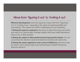 Move from ‘ﬁguring it out’ to ‘inviting it out’.
Eﬀective development work has required a major shift from ‘figuring it
out’ to ‘inviting it out,’ especially in the realm of exploring beliefs and
assumptions. The reasons this shift is challenging are not surprising:
1) Being the expert is seductive. My desire to help others get out of their
own way or to ‘see the light’ through insights that have made themselves
clear to me, is often present.
2) Being the expert is often preferred and expected by clients. It is not
uncommon for clients to want to be told how to think and what to do.
3) Being the expert appeals to one's sense of eﬃciency. We have a bias
for action, and a natural urge to just tell someone instead of fostering
discovery about it.
 