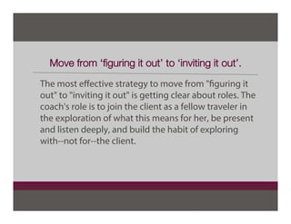 Move from ‘ﬁguring it out’ to ‘inviting it out’.
The most eﬀective strategy to move from "figuring it
out" to "inviting it out" is getting clear about roles. The
coach's role is to join the client as a fellow traveler in
the exploration of what this means for her, be present
and listen deeply, and build the habit of exploring
with--not for--the client.
 