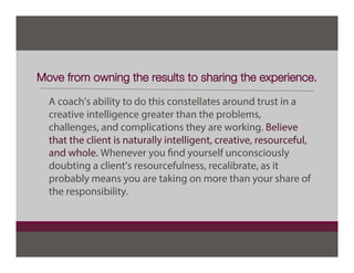 Move from owning the results to sharing the experience.
A coach's ability to do this constellates around trust in a
creative intelligence greater than the problems,
challenges, and complications they are working. Believe
that the client is naturally intelligent, creative, resourceful,
and whole. Whenever you find yourself unconsciously
doubting a client’s resourcefulness, recalibrate, as it
probably means you are taking on more than your share of
the responsibility.
 