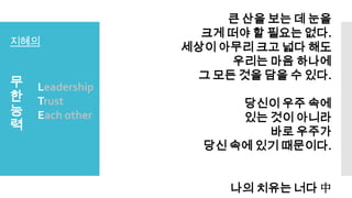 지혜의
무
한
능
력
Leadership
Trust
Each other
큰 산을 보는 데 눈을
크게 떠야 할 필요는 없다.
세상이 아무리 크고 넓다 해도
우리는 마음 하나에
그 모든 것을 담을 수 있다.
당신이 우주 속에
있는 것이 아니라
바로 우주가
당신 속에 있기 때문이다.
나의 치유는 너다 中
 