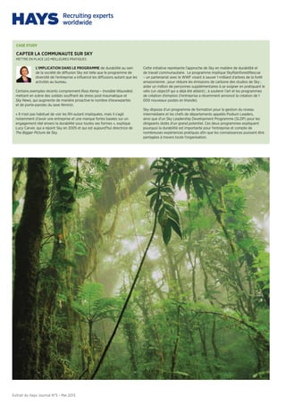 Extrait du Hays Journal N°5 - Mai 2013
CASE STUDY
mettre en place les meilleures pratiques
CAPTER LA COMMUNAUTE SUR SKY
L’IMPLICATION DANS LE PROGRAMME de durabilité au sein
de la société de diffusion Sky est telle que le programme de
diversité de l’entreprise a influencé les diffusions autant que les
activités au bureau.
Certains exemples récents comprennent Ross Kemp – Invisible Wounded,
mettant en scène des soldats souffrant de stress post-traumatique et
Sky News, qui augmente de manière proactive le nombre d’exwwpertes
et de porte-paroles du sexe féminin.
« Il n’est pas habituel de voir les RH autant impliquées, mais il s’agit
notamment d’avoir une entreprise et une marque fortes basées sur un
engagement réel envers la durabilité sous toutes ses formes », explique
Lucy Carver, qui a rejoint Sky en 2005 et qui est aujourd’hui directrice de
The Bigger Picture de Sky.
Cette initiative représente l’approche de Sky en matière de durabilité et
de travail communautaire. Le programme implique SkyRainforestRescue
– un partenariat avec le WWF visant à sauver 1 milliard d’arbres de la forêt
amazonienne ; pour réduire les émissions de carbone des studios de Sky ;
aider un million de personnes supplémentaires à se soigner en pratiquant le
vélo (un objectif qui a déjà été atteint) ; à soutenir l’art et les programmes
de création d’emplois (l’entreprise a récemment annoncé la création de 1
000 nouveaux postes en Irlande).
Sky dispose d’un programme de formation pour la gestion du niveau
intermédiaire et les chefs de départements appelés Podium Leaders,
ainsi que d’un Sky Leadership Development Programme (SLDP) pour les
dirigeants dotés d’un grand potentiel. Ces deux programmes expliquent
pourquoi la durabilité est importante pour l’entreprise et compte de
nombreuses expériences pratiques afin que les connaissances puissent être
partagées à travers toute l’organisation.
 