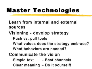 Master Technologies
Learn from internal and external
sources
Visioning - develop strategy
Push vs. pull tools
What values does the strategy embrace?
What behaviors are needed?
Communicate the vision
Simple text - Best channels
Clear meaning - Do it yourself!
 