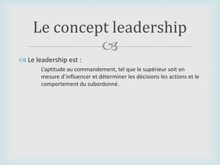 
 Le leadership est :
L’aptitude au commandement, tel que le supérieur soit en
mesure d’influencer et déterminer les décisions les actions et le
comportement du subordonné.
Le concept leadership
 
