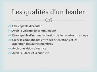 
 Etre capable d’écouter
 Avoir la volonté de communiquer
 Etre capable d’assurer l’adhésion de l’ensemble du groupe
 Créer la compatibilité entre ses orientations et les
aspiration des autres membres
 Avoir une vision directrice
 Avoir l’audace et la curiosité
Les qualités d’un leader
 