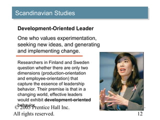 © 2005 Prentice Hall Inc.
All rights reserved.
11–
12
Scandinavian StudiesScandinavian Studies
Development-Oriented Leader
One who values experimentation,
seeking new ideas, and generating
and implementing change.
Researchers in Finland and Sweden
question whether there are only two
dimensions (production-orientation
and employee-orientation) that
capture the essence of leadership
behavior. Their premise is that in a
changing world, effective leaders
would exhibit development-oriented
behavior.
 