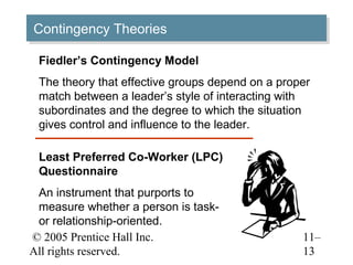 © 2005 Prentice Hall Inc.
All rights reserved.
11–
13
Contingency TheoriesContingency Theories
Fiedler’s Contingency Model
The theory that effective groups depend on a proper
match between a leader’s style of interacting with
subordinates and the degree to which the situation
gives control and influence to the leader.
Least Preferred Co-Worker (LPC)
Questionnaire
An instrument that purports to
measure whether a person is task-
or relationship-oriented.
 