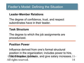 © 2005 Prentice Hall Inc.
All rights reserved.
11–
14
Fiedler’s Model: Defining the SituationFiedler’s Model: Defining the Situation
Leader-Member Relations
The degree of confidence, trust, and respect
subordinates have in their leader.
Position Power
Influence derived from one’s formal structural
position in the organization; includes power to hire,
fire, discipline, promote, and give salary increases.
Task Structure
The degree to which the job assignments are
procedurized.
 