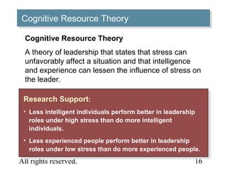 © 2005 Prentice Hall Inc.
All rights reserved.
11–
16
Cognitive Resource TheoryCognitive Resource Theory
Research Support:
• Less intelligent individuals perform better in leadership
roles under high stress than do more intelligent
individuals.
• Less experienced people perform better in leadership
roles under low stress than do more experienced people.
Research Support:
• Less intelligent individuals perform better in leadership
roles under high stress than do more intelligent
individuals.
• Less experienced people perform better in leadership
roles under low stress than do more experienced people.
Cognitive Resource Theory
A theory of leadership that states that stress can
unfavorably affect a situation and that intelligence
and experience can lessen the influence of stress on
the leader.
 