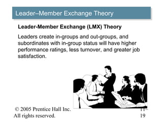 © 2005 Prentice Hall Inc.
All rights reserved.
11–
19
Leader–Member Exchange TheoryLeader–Member Exchange Theory
Leader-Member Exchange (LMX) Theory
Leaders create in-groups and out-groups, and
subordinates with in-group status will have higher
performance ratings, less turnover, and greater job
satisfaction.
 