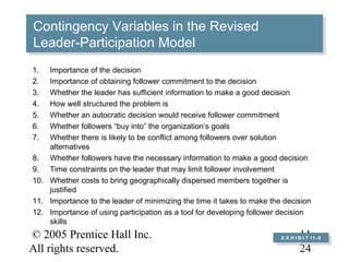 © 2005 Prentice Hall Inc.
All rights reserved.
11–
24
Contingency Variables in the Revised
Leader-Participation Model
Contingency Variables in the Revised
Leader-Participation Model
E X H I B I T 11–5
E X H I B I T 11–5
1. Importance of the decision
2. Importance of obtaining follower commitment to the decision
3. Whether the leader has sufficient information to make a good decision
4. How well structured the problem is
5. Whether an autocratic decision would receive follower commitment
6. Whether followers “buy into” the organization’s goals
7. Whether there is likely to be conflict among followers over solution
alternatives
8. Whether followers have the necessary information to make a good decision
9. Time constraints on the leader that may limit follower involvement
10. Whether costs to bring geographically dispersed members together is
justified
11. Importance to the leader of minimizing the time it takes to make the decision
12. Importance of using participation as a tool for developing follower decision
skills
 