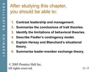 © 2005 Prentice Hall Inc.
All rights reserved. 11–3
After studying this chapter,
you should be able to:
1. Contrast leadership and management.
2. Summarize the conclusions of trait theories.
3. Identify the limitations of behavioral theories.
4. Describe Fiedler’s contingency model.
5. Explain Hersey and Blanchard’s situational
theory.
6. Summarize leader-member exchange theory.
LEARNINGOBJECTIVES
 