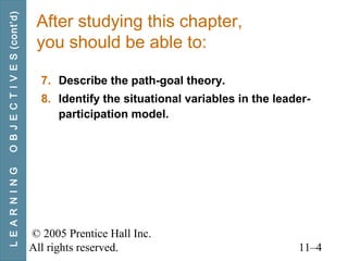 © 2005 Prentice Hall Inc.
All rights reserved. 11–4
After studying this chapter,
you should be able to:
7. Describe the path-goal theory.
8. Identify the situational variables in the leader-
participation model.
LEARNINGOBJECTIVES(cont’d)
 