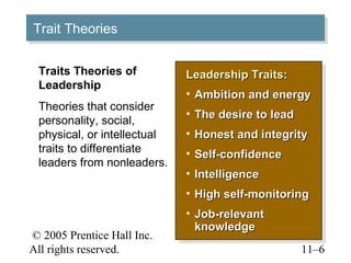 © 2005 Prentice Hall Inc.
All rights reserved. 11–6
Trait TheoriesTrait Theories
Leadership TraitsLeadership Traits::
• Ambition and energyAmbition and energy
• The desire to leadThe desire to lead
• Honest and integrityHonest and integrity
• Self-confidenceSelf-confidence
• IntelligenceIntelligence
• High self-monitoringHigh self-monitoring
• Job-relevantJob-relevant
knowledgeknowledge
Leadership TraitsLeadership Traits::
• Ambition and energyAmbition and energy
• The desire to leadThe desire to lead
• Honest and integrityHonest and integrity
• Self-confidenceSelf-confidence
• IntelligenceIntelligence
• High self-monitoringHigh self-monitoring
• Job-relevantJob-relevant
knowledgeknowledge
Traits Theories of
Leadership
Theories that consider
personality, social,
physical, or intellectual
traits to differentiate
leaders from nonleaders.
 