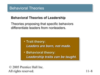 © 2005 Prentice Hall Inc.
All rights reserved. 11–8
Behavioral TheoriesBehavioral Theories
• Trait theory:Trait theory:
Leaders are born, not made.Leaders are born, not made.
• Behavioral theory:Behavioral theory:
Leadership traits can be taught.Leadership traits can be taught.
• Trait theory:Trait theory:
Leaders are born, not made.Leaders are born, not made.
• Behavioral theory:Behavioral theory:
Leadership traits can be taught.Leadership traits can be taught.
Behavioral Theories of Leadership
Theories proposing that specific behaviors
differentiate leaders from nonleaders.
 