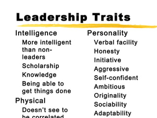 Leadership Traits
Intelligence
More intelligent
than nonleaders
Scholarship
Knowledge
Being able to
get things done

Physical
Doesn’t see to

Personality
Verbal facility
Honesty
Initiative
Aggressive
Self-confident
Ambitious
Originality
Sociability
Adaptability

 