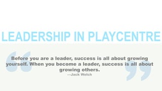 LEADERSHIP IN PLAYCENTRE
Before you are a leader, success is all about growing
yourself. When you become a leader, success is all about
growing others.
—Jack Welch

 
