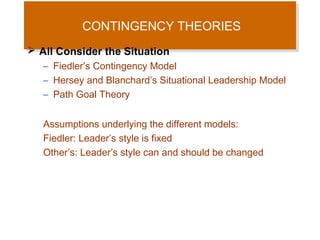 CONTINGENCY THEORIES
CONTINGENCY THEORIES
 All Consider the Situation
– Fiedler’s Contingency Model
– Hersey and Blanchard’s Situational Leadership Model
– Path Goal Theory
Assumptions underlying the different models:
Fiedler: Leader’s style is fixed
Other’s: Leader’s style can and should be changed

 