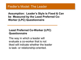 Fiedler’s Model: The Leader
Fiedler’s Model: The Leader
Assumption: Leader’s Style is Fixed & Can
be Measured by the Least Preferred CoWorker (LPC) Questionnaire

Least Preferred Co-Worker (LPC)
Questionnaire
The way in which a leader will
evaluate a co-worker that is not
liked will indicate whether the leader
is task- or relationship-oriented.

 