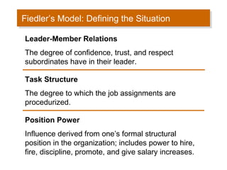 Fiedler’s Model: Defining the Situation
Fiedler’s Model: Defining the Situation
Leader-Member Relations
The degree of confidence, trust, and respect
subordinates have in their leader.
Task Structure
The degree to which the job assignments are
procedurized.
Position Power
Influence derived from one’s formal structural
position in the organization; includes power to hire,
fire, discipline, promote, and give salary increases.

 